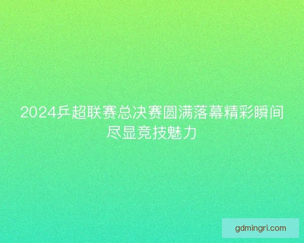 2024乒超联赛总决赛圆满落幕精彩瞬间尽显竞技魅力
