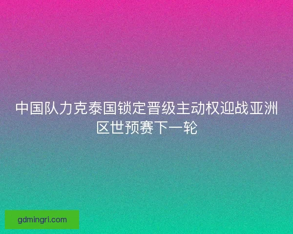 中国队力克泰国锁定晋级主动权迎战亚洲区世预赛下一轮