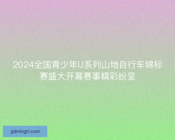 2024全国青少年U系列山地自行车锦标赛盛大开幕赛事精彩纷呈