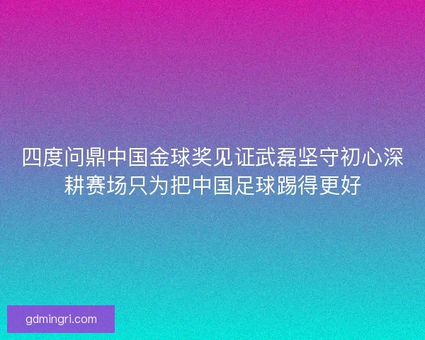 四度问鼎中国金球奖见证武磊坚守初心深耕赛场只为把中国足球踢得更好