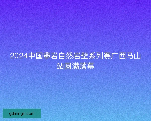 2024中国攀岩自然岩壁系列赛广西马山站圆满落幕