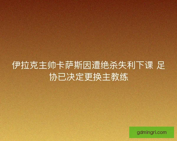 伊拉克主帅卡萨斯因遭绝杀失利下课 足协已决定更换主教练