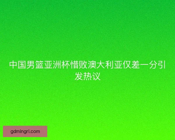 中国男篮亚洲杯惜败澳大利亚仅差一分引发热议