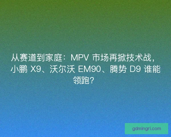 从赛道到家庭：MPV 市场再掀技术战，小鹏 X9、沃尔沃 EM90、腾势 D9 谁能领跑？