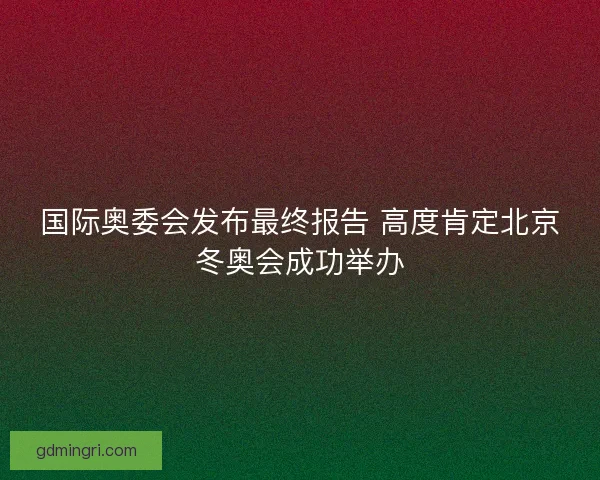 国际奥委会发布最终报告 高度肯定北京冬奥会成功举办 国际奥委会发布最终报告 高度肯定北京冬奥会成功举办