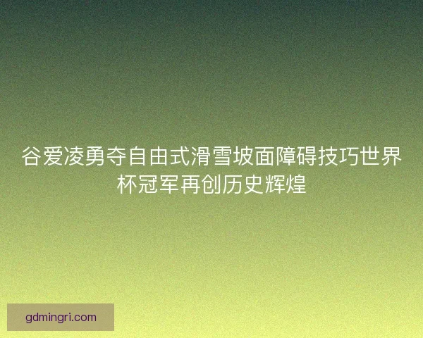 谷爱凌勇夺自由式滑雪坡面障碍技巧世界杯冠军再创历史辉煌 谷爱凌勇夺自由式滑雪坡面障碍技巧世界杯冠军再创历史辉煌