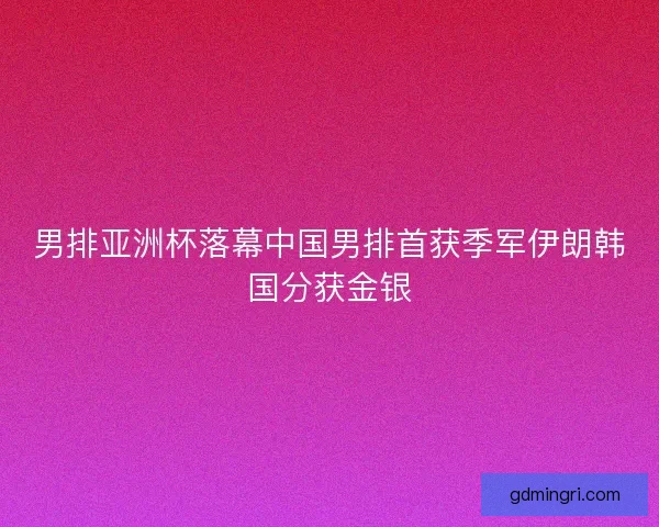 男排亚洲杯落幕中国男排首获季军伊朗韩国分获金银 男排亚洲杯落幕中国男排首获季军伊朗韩国分获金银