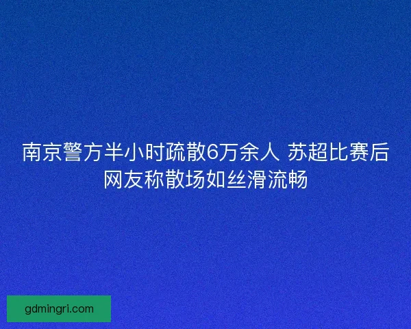 南京警方半小时疏散6万余人 苏超比赛后网友称散场如丝滑流畅