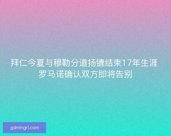拜仁今夏与穆勒分道扬镳结束17年生涯 罗马诺确认双方即将告别 拜仁今夏与穆勒分道扬镳结束17年生涯 罗马诺确认双方即将告别