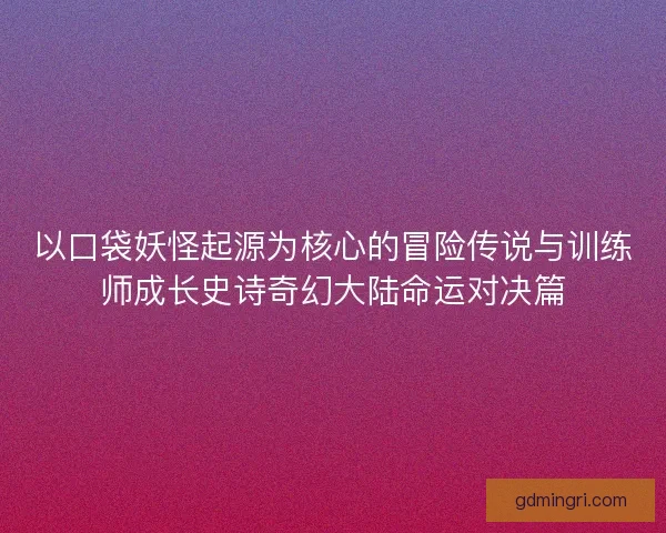 以口袋妖怪起源为核心的冒险传说与训练师成长史诗奇幻大陆命运对决篇