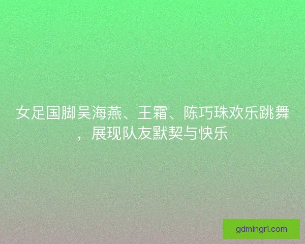 女足国脚吴海燕、王霜、陈巧珠欢乐跳舞,展现队友默契与快乐 女足国脚吴海燕、王霜、陈巧珠欢乐跳舞,展现队友默契与快乐