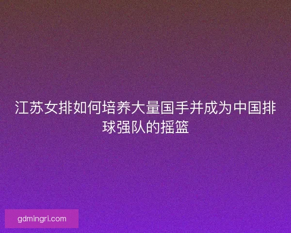 江苏女排如何培养大量国手并成为中国排球强队的摇篮 江苏女排如何培养大量国手并成为中国排球强队的摇篮
