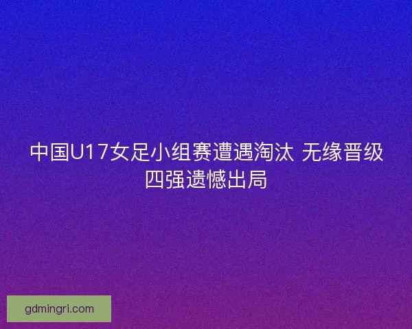 中国U17女足小组赛遭遇淘汰 无缘晋级四强遗憾出局