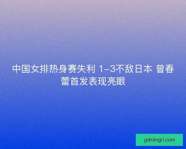 中国女排热身赛失利 1-3不敌日本 曾春蕾首发表现亮眼