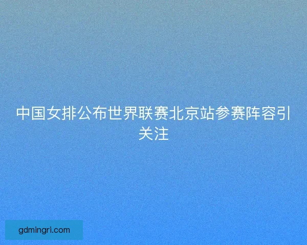 中国女排公布世界联赛北京站参赛阵容引关注